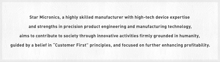 Star Micronics, a highly skilled manufacturer with high-tech device expertise and strengths in precision product engineering and manufacturing technology, aims to contribute to society through innovative activities firmly grounded in humanity, guided by a belief in "Customer First" principles, and focused on further enhancing profitability.