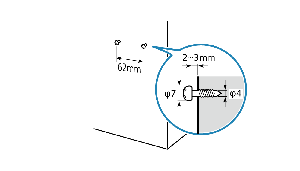 Attach the two screws at 62mm intervals and with a 2 to 3mm space between the wall and the screw head. Use a screw with a head of more than φ7mm.